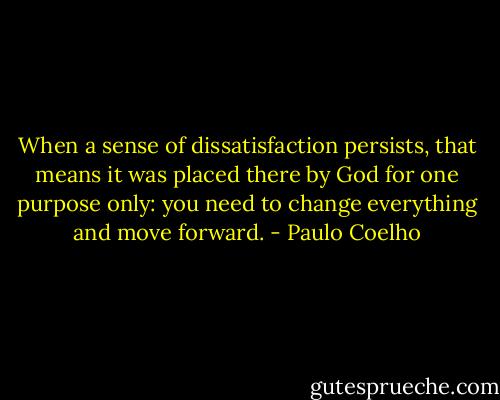 When a sense of dissatisfaction persists, that means it was placed there by God for one purpose only: you need to change everything and move forward. - Paulo Coelho