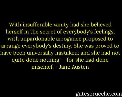 With insufferable vanity had she believed herself in the secret of everybody's feelings; with unpardonable arrogance proposed to arrange everybody's destiny. She was proved to have been universally mistaken; and she had not quite done nothing — for she had done mischief. - Jane Austen