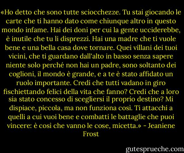 «Ho detto che sono tutte sciocchezze. Tu stai giocando le carte che ti hanno dato come chiunque altro in questo mondo infame. Hai dei doni per cui la gente ucciderebbe, è inutile che tu li disprezzi. Hai una madre che ti vuole bene e una bella casa dove tornare. Quei villani dei tuoi vicini, che ti guardano dall'alto in basso senza sapere niente solo perché non hai un padre, sono soltanto dei coglioni, il mondo è grande, e a te è stato affidato un ruolo importante. Credi che tutti vadano in giro fischiettando felici della vita che fanno? Credi che a loro sia stato concesso di scegliersi il proprio destino? Mi dispiace, piccola, ma non funziona così. Ti attacchi a quelli a cui vuoi bene e combatti le battaglie che puoi vincere: è così che vanno le cose, micetta.» - Jeaniene Frost