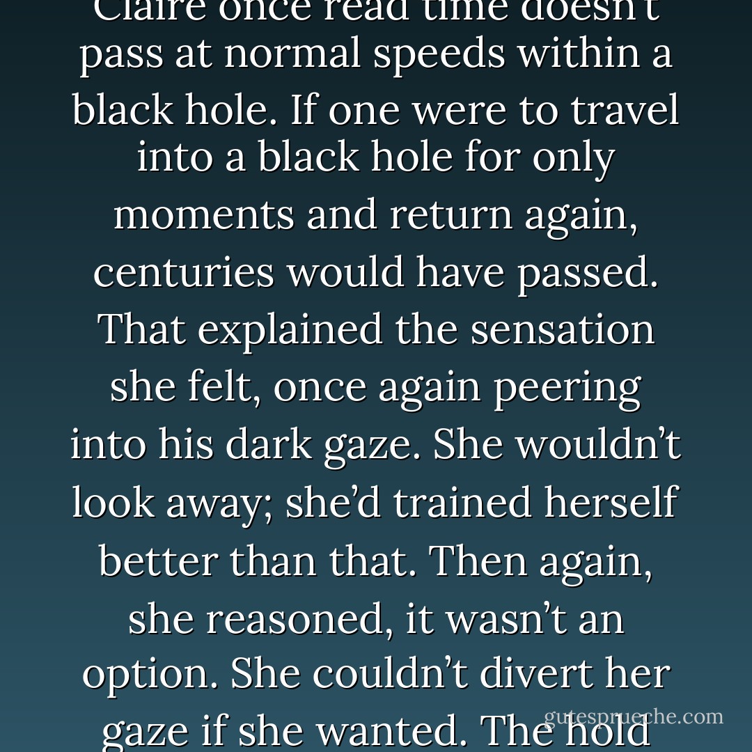 Perhaps the rest of the world was gone. It was the most plausible answer. Heaven knows she couldn’t see or think of anyone else. That must be the answer, they were the only two people left, as the Earth spun into a timeless abyss. <br />Claire once read time doesn’t pass at normal speeds within a black hole. If one were to travel into a black hole for only moments and return again, centuries would have passed. That explained the sensation she felt, once again peering into his dark gaze. She wouldn’t look away; she’d trained herself better than that. Then again, she reasoned, it wasn’t an option. She couldn’t divert her gaze if she wanted. The hold upon her stare was stronger than any ropes or chains made by man. Claire knew from experience, submitting to the hold was her best chance at survival. Fighting was a futile waste of energy. - Aleatha Romig