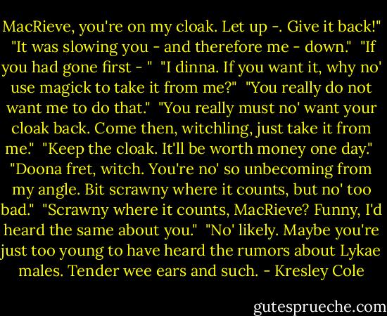 MacRieve, you're on my cloak. Let up -. Give it back!"<br /><br />"It was slowing you - and therefore me - down."<br /><br />"If you had gone first - "<br /><br />"I dinna. If you want it, why no' use magick to take it from me?"<br /><br />"You really do not want me to do that."<br /><br />"You really must no' want your cloak back. Come then, witchling, just take it from me."<br /><br />"Keep the cloak. It'll be worth money one day."<br /><br />"Doona fret, witch. You're no' so unbecoming from my angle. Bit scrawny where it counts, but no' too bad."<br /><br />"Scrawny where it counts, MacRieve? Funny, I'd heard the same about you."<br /><br />"No' likely. Maybe you're just too young to have heard the rumors about Lykae males. Tender wee ears and such. - Kresley Cole