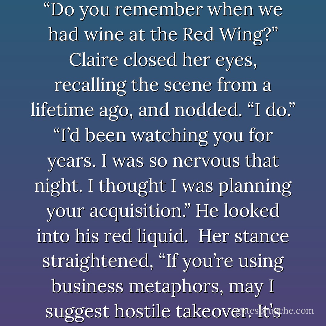 Tony poured wine into each glass and handed one to Claire. “Do you remember when we had wine at the Red Wing?”<br />Claire closed her eyes, recalling the scene from a lifetime ago, and nodded. “I do.”<br />“I’d been watching you for years. I was so nervous that night. I thought I was planning your acquisition.” He looked into his red liquid. <br />Her stance straightened, “If you’re using business metaphors, may I suggest hostile takeover. It’s more appropriate. - Aleatha Romig