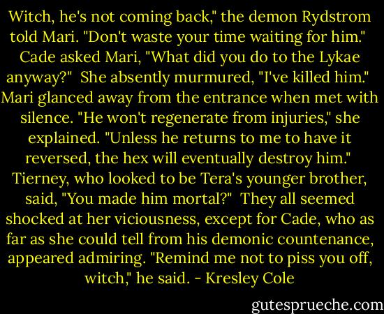 Witch, he's not coming back," the demon Rydstrom told Mari. "Don't waste your time waiting for him."<br /><br />Cade asked Mari, "What did you do to the Lykae anyway?"<br /><br />She absently murmured, "I've killed him."<br /><br />Mari glanced away from the entrance when met with silence. "He won't regenerate from injuries," she explained. "Unless he returns to me to have it reversed, the hex will eventually destroy him."<br /><br />Tierney, who looked to be Tera's younger brother, said, "You made him mortal?"<br /><br />They all seemed shocked at her viciousness, except for Cade, who as far as she could tell from his demonic countenance, appeared admiring. "Remind me not to piss you off, witch," he said. - Kresley Cole