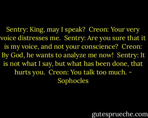 Sentry: King, may I speak?<br /><br />Creon: Your very voice distresses me.<br /><br />Sentry: Are you sure that it is my voice, and not your conscience?<br /><br />Creon: By God, he wants to analyze me now!<br /><br />Sentry: It is not what I say, but what has been done, that hurts you.<br /><br />Creon: You talk too much. - Sophocles