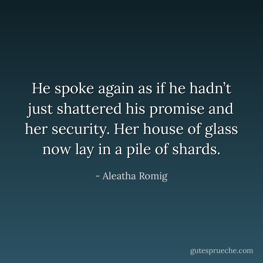 He spoke again as if he hadn’t just shattered his promise and her security. Her house of glass now lay in a pile of shards. - Aleatha Romig