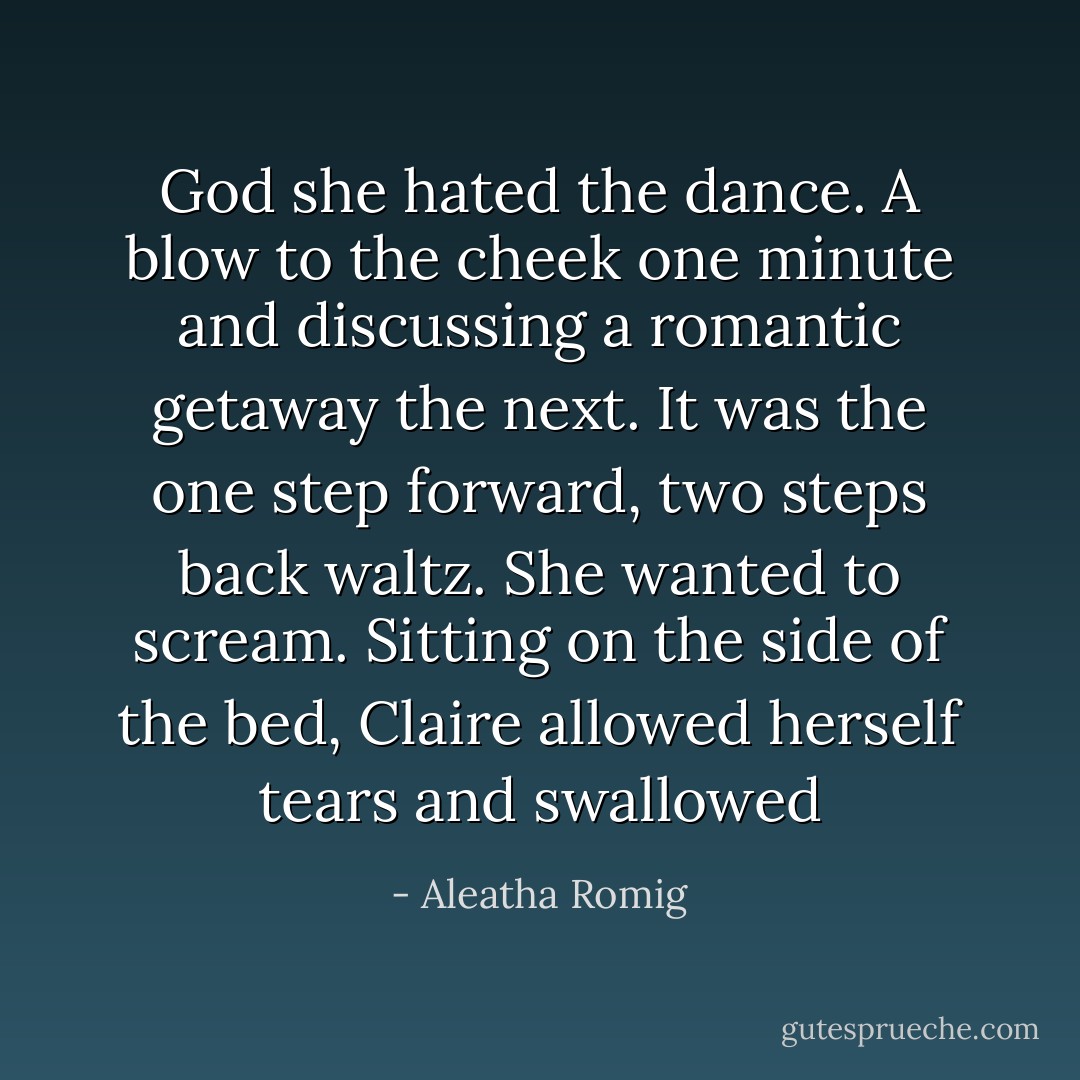 God she hated the dance. A blow to the cheek one minute and discussing a romantic getaway the next. It was the one step forward, two steps back waltz. She wanted to scream. Sitting on the side of the bed, Claire allowed herself tears and swallowed - Aleatha Romig
