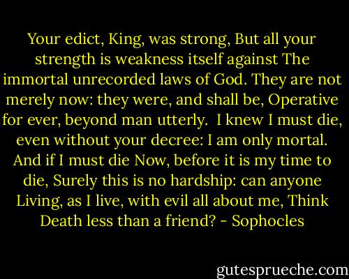 Your edict, King, was strong,<br />But all your strength is weakness itself against<br />The immortal unrecorded laws of God.<br />They are not merely now: they were, and shall be,<br />Operative for ever, beyond man utterly.<br /><br />I knew I must die, even without your decree:<br />I am only mortal. And if I must die<br />Now, before it is my time to die,<br />Surely this is no hardship: can anyone<br />Living, as I live, with evil all about me,<br />Think Death less than a friend? - Sophocles