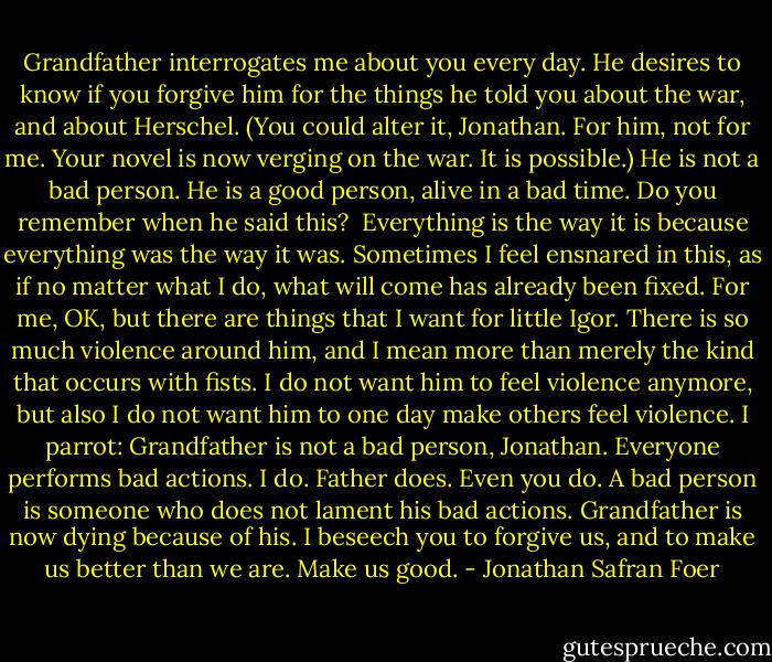 Grandfather interrogates me about you every day. He desires to know if you forgive him for the things he told you about the war, and about Herschel. (You could alter it, Jonathan. For him, not for me. Your novel is now verging on the war. It is possible.) He is not a bad person. He is a good person, alive in<br />a bad time. Do you remember when he said this? <br />Everything is the way it is because everything was the way it was. Sometimes I feel ensnared in this, as if no matter what I do, what will come has already been fixed. For me, OK, but there are things that I want for little Igor. There is so much violence around him, and I mean more than merely the kind that occurs with fists. I do not want him to feel violence anymore, but also I do not want him to one day make others feel violence.<br />I parrot: Grandfather is not a bad person, Jonathan. Everyone performs bad actions. I do. Father does. Even you do. A bad person is someone who does not lament his bad actions. Grandfather is now dying because of his. I beseech you to forgive us, and to make us better than we are. Make us good. - Jonathan Safran Foer