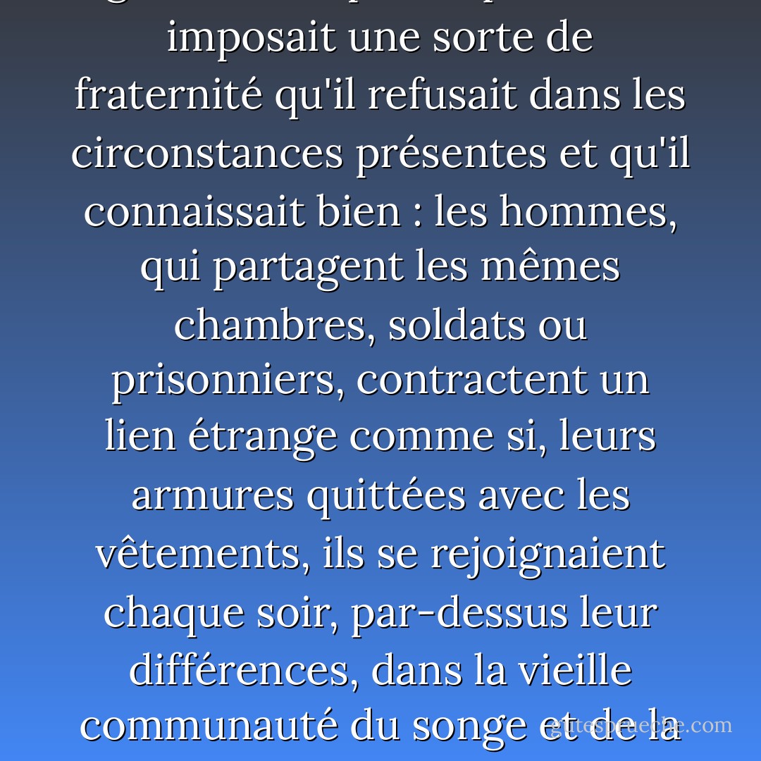 Dans la chambre où, depuis un an, il dormait seul, cette présence le gênait. Mais elle le gênait aussi parce qu'elle lui imposait une sorte de fraternité qu'il refusait dans les circonstances présentes et qu'il connaissait bien : les hommes, qui partagent les mêmes chambres, soldats ou prisonniers, contractent un lien étrange comme si, leurs armures quittées avec les vêtements, ils se rejoignaient chaque soir, par-dessus leur différences, dans la vieille communauté du songe et de la fatigue. Mais Daru se secouait, il n'aimait pas ces bêtises, il fallait dormir. - Albert Camus