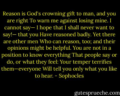Reason is God's crowning gift to man, and you are right<br />To warn me against losing mine. I cannot say—<br />I hope that I shall never want to say!— that you<br />Have reasoned badly. Yet there are other men<br />Who can reason, too; and their opinions might be helpful.<br />You are not in a position to know everything<br />That people say or do, or what they feel:<br />Your temper terrifies them—everyone<br />Will tell you only what you like to hear. - Sophocles