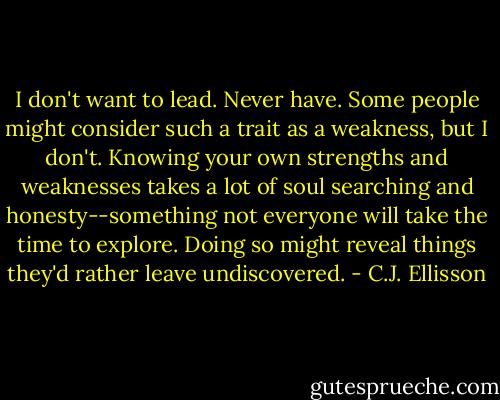 I don't want to lead. Never have. Some people might consider such a trait as a weakness, but I don't. Knowing your own strengths and weaknesses takes a lot of soul searching and honesty--something not everyone will take the time to explore. Doing so might reveal things they'd rather leave undiscovered. - C.J. Ellisson
