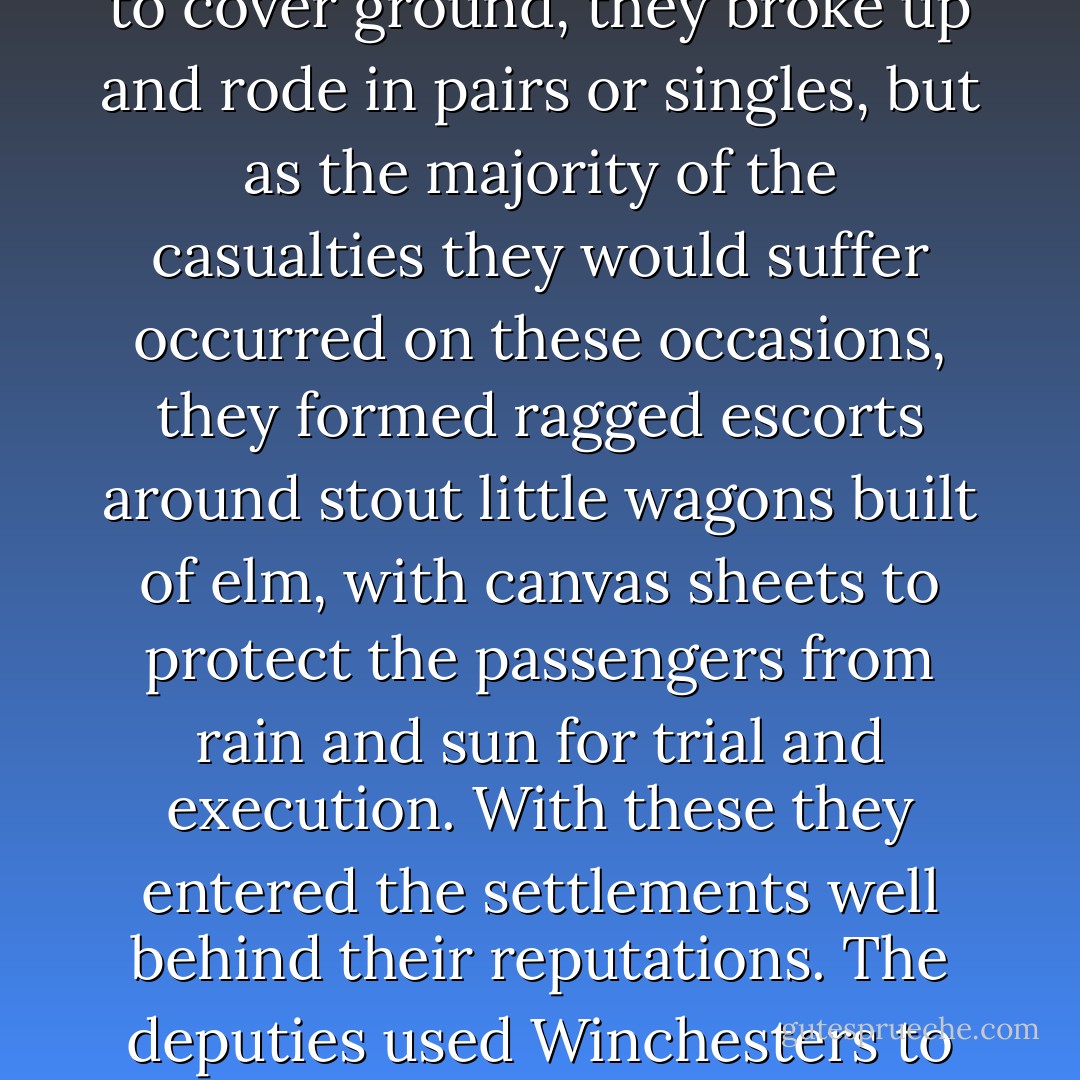 Early on as news of the sextuple execution in Fort Smith spread, rooted itself in the umber soil of the western Indian Nations, and grew inthe the solid stalk of legend, the men whom Marshal Fagan appointed to swell the judge's standing army abanddonded the practice of introducing themselves as deputy U.S. marshals. Instead, when they entered the quarters of local law enforcement officers and tribal policemen to show their warrants, they said: "We ride for Parker."<br /><br />Sometimes, in deference to rugged country or to cover ground, they broke up and rode in pairs or singles, but as the majority of the casualties they would suffer occurred on these occasions, they formed ragged escorts around stout little wagons built of elm, with canvas sheets to protect the passengers from rain and sun for trial and execution. With these they entered the settlements well behind their reputations. The deputies used Winchesters to pry a path between rubbernecks pressing in to see what new animals the circus had brought. Inside, accused felons, rounded up like stray dogs, rode in manacles on the sideboards and decks. At any given time-so went the rumor-one fourth of the worst element in the Nations was at large, one fourth was in the Fort Smith jail, and one fourth was on its way there in the 'tumbleweed wagons.'<br /><br />"That's three-fourths," said tenderheels "What about the rest?' <br /><br />"That fourth rides for Parker. - Loren D. Estleman