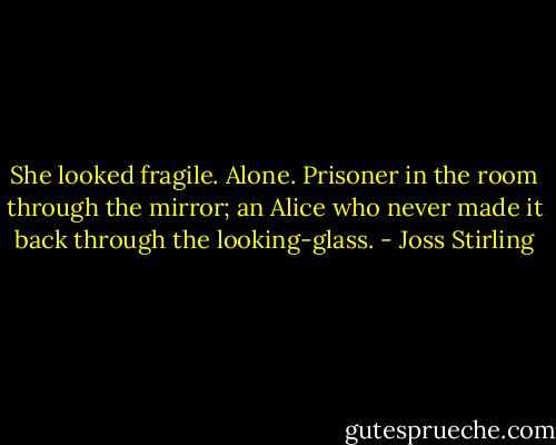 She looked fragile. Alone. Prisoner in the room through the mirror; an Alice who never made it back through the looking-glass. - Joss Stirling