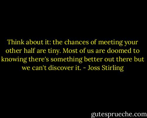 Think about it: the chances of meeting your other half are tiny. Most of us are doomed to knowing there's something better out there but we can't discover it. - Joss Stirling