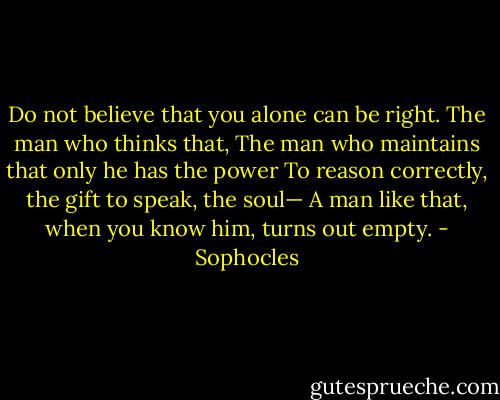 Do not believe that you alone can be right.<br />The man who thinks that,<br />The man who maintains that only he has the power<br />To reason correctly, the gift to speak, the soul—<br />A man like that, when you know him, turns out empty. - Sophocles