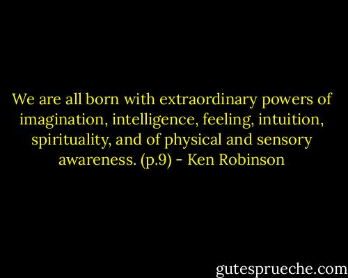We are all born with extraordinary powers of imagination, intelligence, feeling, intuition, spirituality, and of physical and sensory awareness. (p.9) - Ken Robinson