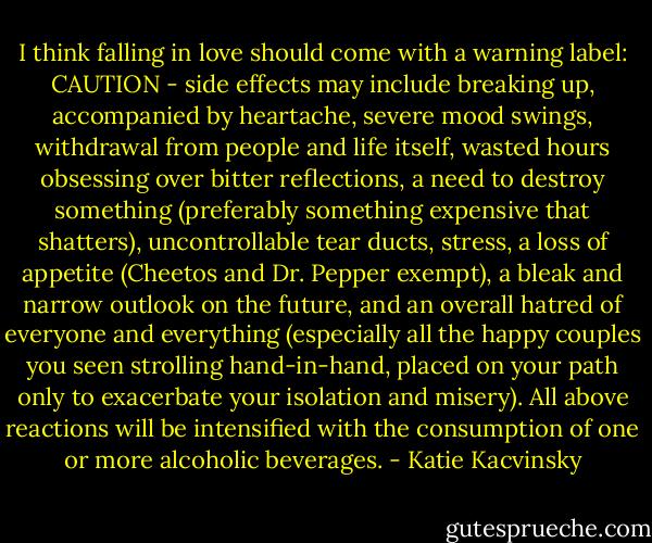 I think falling in love should come with a warning label: CAUTION - side effects may include breaking up, accompanied by heartache, severe mood swings, withdrawal from people and life itself, wasted hours obsessing over bitter reflections, a need to destroy something (preferably something expensive that shatters), uncontrollable tear ducts, stress, a loss of appetite (Cheetos and Dr. Pepper exempt), a bleak and narrow outlook on the future, and an overall hatred of everyone and everything (especially all the happy couples you seen strolling hand-in-hand, placed on your path only to exacerbate your isolation and misery). All above reactions will be intensified with the consumption of one or more alcoholic beverages. - Katie Kacvinsky