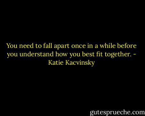 You need to fall apart once in a while before you understand how you best fit together. - Katie Kacvinsky