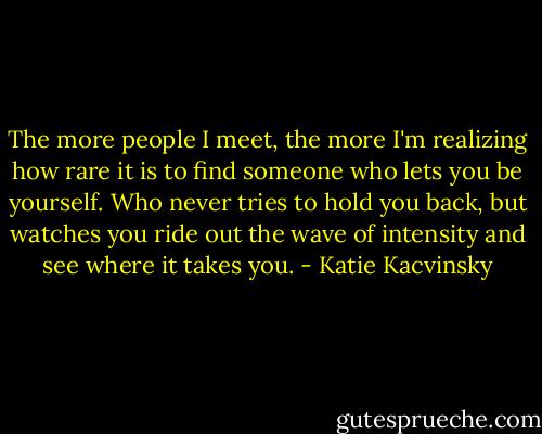 The more people I meet, the more I'm realizing how rare it is to find someone who lets you be yourself. Who never tries to hold you back, but watches you ride out the wave of intensity and see where it takes you. - Katie Kacvinsky