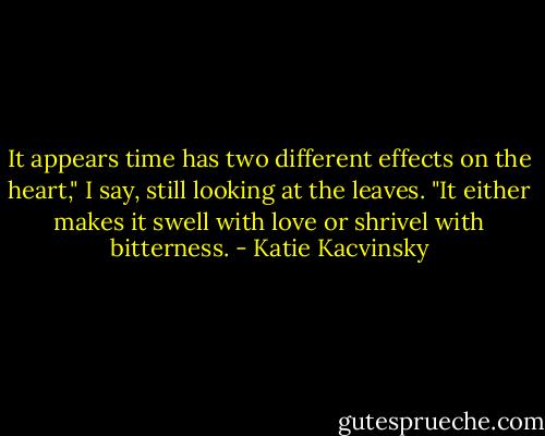 It appears time has two different effects on the heart," I say, still looking at the leaves. "It either makes it swell with love or shrivel with bitterness. - Katie Kacvinsky