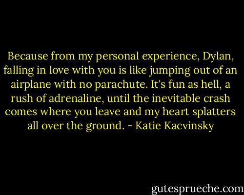 Because from my personal experience, Dylan, falling in love with you is like jumping out of an airplane with no parachute. It's fun as hell, a rush of adrenaline, until the inevitable crash comes where you leave and my heart splatters all over the ground. - Katie Kacvinsky