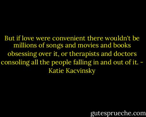 But if love were convenient there wouldn't be millions of songs and movies and books obsessing over it, or therapists and doctors consoling all the people falling in and out of it. - Katie Kacvinsky