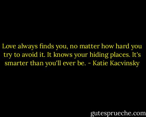 Love always finds you, no matter how hard you try to avoid it. It knows your hiding places. It's smarter than you'll ever be. - Katie Kacvinsky