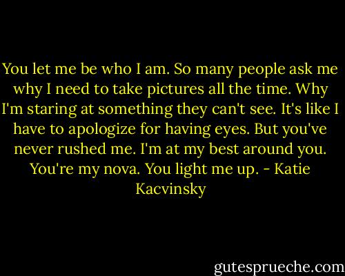 You let me be who I am. So many people ask me why I need to take pictures all the time. Why I'm staring at something they can't see. It's like I have to apologize for having eyes. But you've never rushed me. I'm at my best around you. You're my nova. You light me up. - Katie Kacvinsky