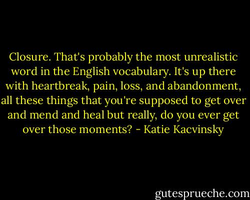 Closure. That's probably the most unrealistic word in the English vocabulary. It's up there with heartbreak, pain, loss, and abandonment, all these things that you're supposed to get over and mend and heal but really, do you ever get over those moments? - Katie Kacvinsky