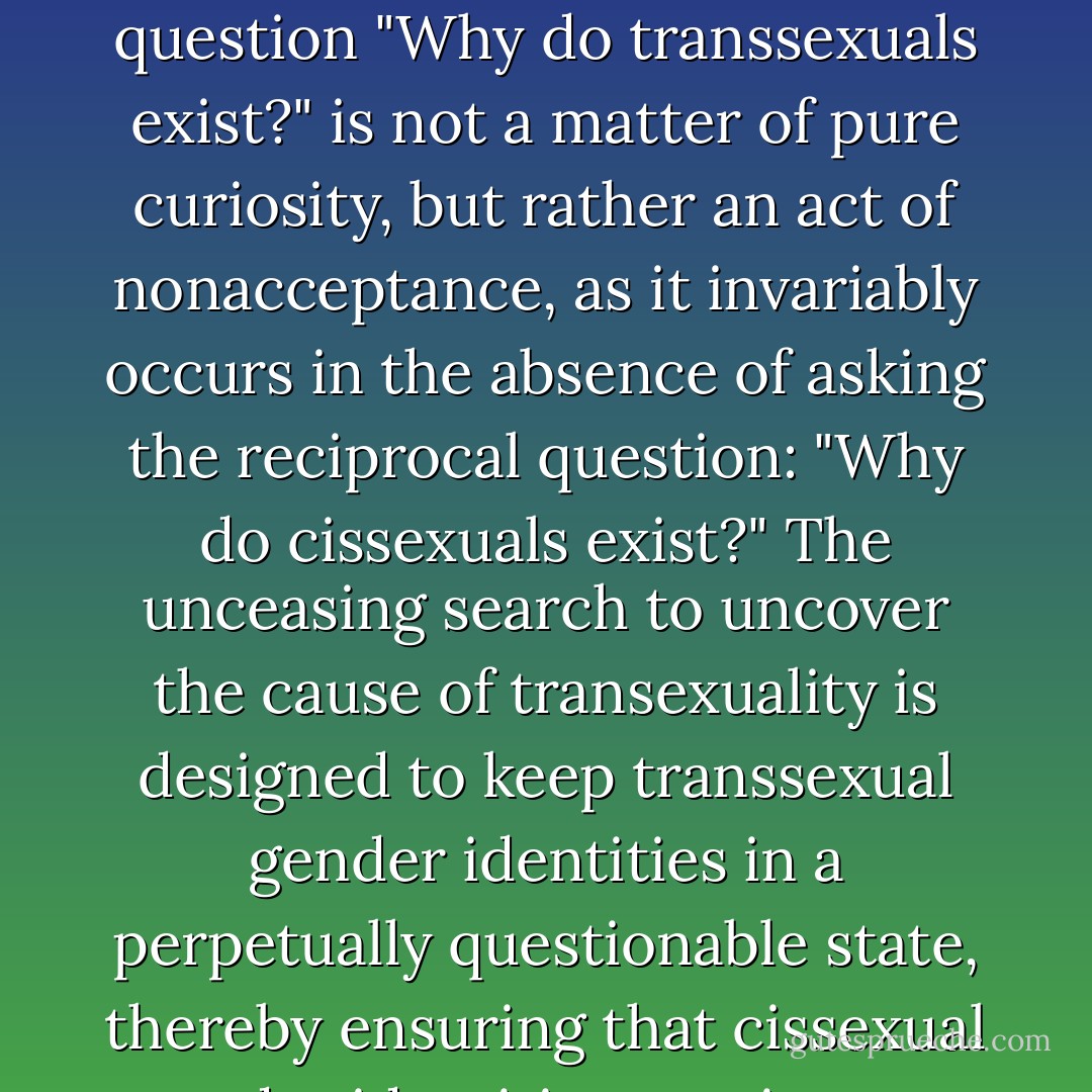 Once I accepted my own transexuality, then it became obvious to me that the question "Why do transsexuals exist?" is not a matter of pure curiosity, but rather an act of nonacceptance, as it invariably occurs in the absence of asking the reciprocal question: "Why do cissexuals exist?" The unceasing search to uncover the cause of transexuality is designed to keep transsexual gender identities in a perpetually questionable state, thereby ensuring that cissexual gender identities continue to be unquestionable. - Julia Serano