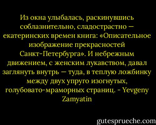 Из окна улыбалась, раскинувшись соблазнительно, сладострастно — екатеринских времен книга: «Описательное изображение прекрасностей Санкт-Петербурга». И небрежным движением, с женским лукавством, давал заглянуть внутрь — туда, в теплую ложбинку между двух упруго изогнутых, голубовато-мраморных страниц. - Yevgeny Zamyatin