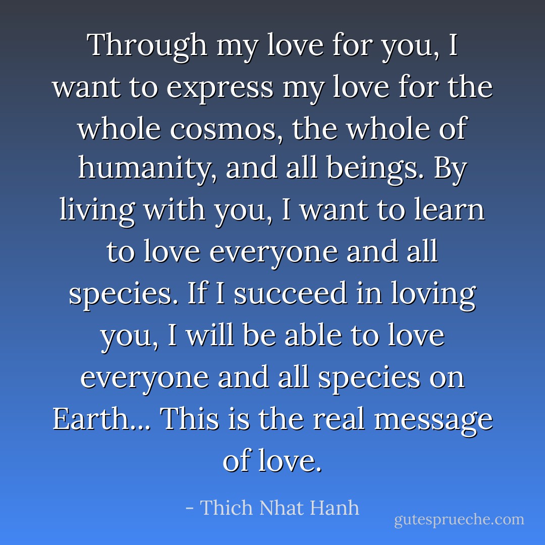 Through my love for you, I want to express my love for the whole cosmos, the whole of humanity, and all beings. By living with you, I want to learn to love everyone and all species. If I succeed in loving you, I will be able to love everyone and all species on Earth... This is the real message of love. - Thich Nhat Hanh