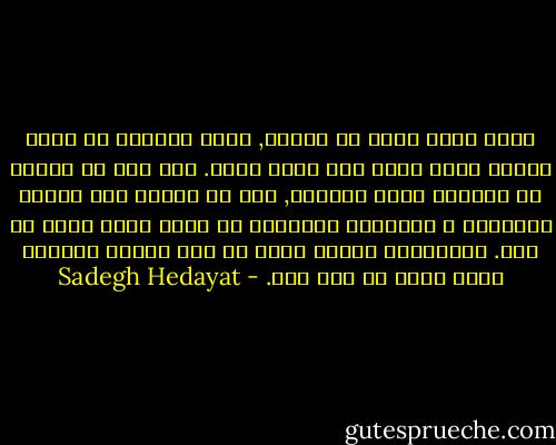 هرکی هرچی میگه از خودشه, تنها حقیقتی که برای هرکسی وجود داره خود همون شخصه. همه مون بی اراده از خودمون صحبت میکنیم, حتی در موضوع های خارجی احساسات و مشاهدات خودمونُ به زبون کسون دیگه می گیم. مشکلترین کارها اینه که کسی بتونه حقیقتا همون طوری که هست بگه. - Sadegh Hedayat