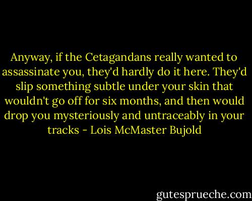 Anyway, if the Cetagandans really wanted to assassinate you, they'd hardly do it here. They'd slip something subtle under your skin that wouldn't go off for six months, and then would drop you mysteriously and untraceably in your tracks - Lois McMaster Bujold