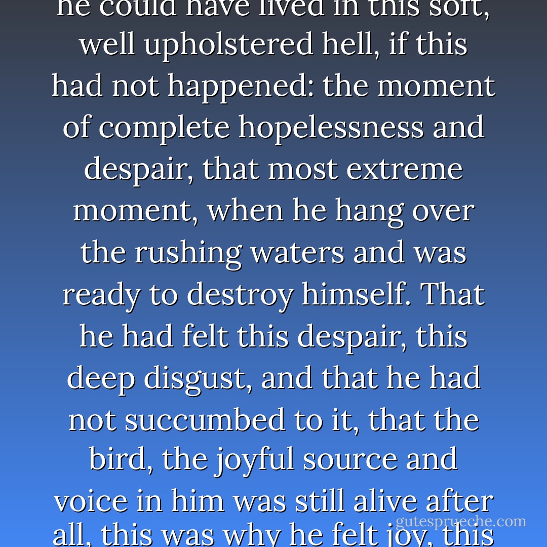 For much longer, he could have stayed with Kamaswami, made money, wasted money, filled his stomach, and let his soul die of thirst; for much longer he could have lived in this soft, well upholstered hell, if this had not happened: the moment of complete hopelessness and despair, that most extreme moment, when he hang over the rushing waters and was ready to destroy himself. That he had felt this despair, this deep disgust, and that he had not succumbed to it, that the bird, the joyful source and voice in him was still alive after all, this was why he felt joy, this was why he laughed, this was why his face was smiling brightly under his hair which had turned gray. - Hermann Hesse
