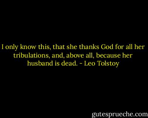 I only know this, that she thanks God for all her tribulations, and, above all, because her husband is dead. - Leo Tolstoy