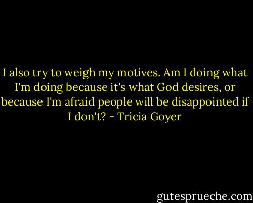 I also try to weigh my motives. Am I doing what I'm doing because it's what God desires, or because I'm afraid people will be disappointed if I don't? - Tricia Goyer