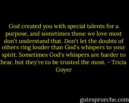 God created you with special talents for a purpose, and sometimes those we love most don't understand that. Don't let the doubts of others ring louder than God's whispers to your spirit. Sometimes God's whispers are harder to hear, but they're to be trusted the most. - Tricia Goyer