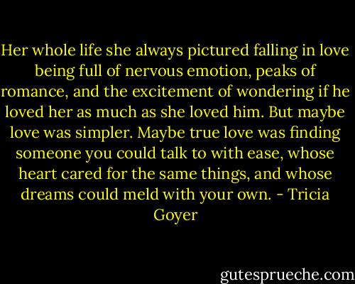 Her whole life she always pictured falling in love being full of nervous emotion, peaks of romance, and the excitement of wondering if he loved her as much as she loved him. But maybe love was simpler. Maybe true love was finding someone you could talk to with ease, whose heart cared for the same things, and whose dreams could meld with your own. - Tricia Goyer