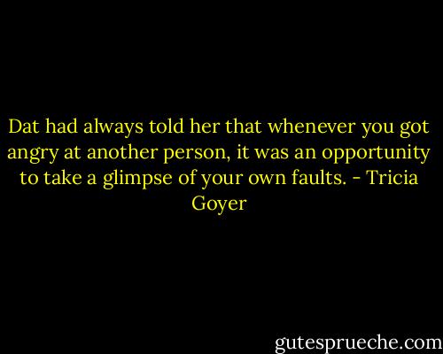 Dat had always told her that whenever you got angry at another person, it was an opportunity to take a glimpse of your own faults. - Tricia Goyer