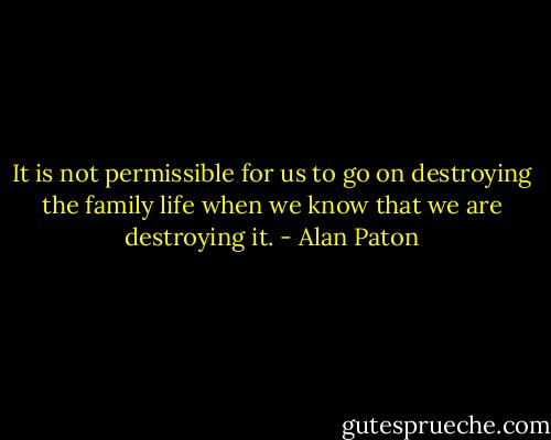It is not permissible for us to go on destroying the family life when we know that we are destroying it. - Alan Paton