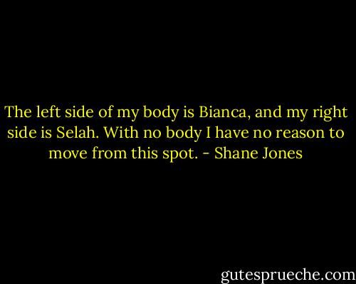 The left side of my body is Bianca, and my right side is Selah. With no body I have no reason to move from this spot. - Shane Jones