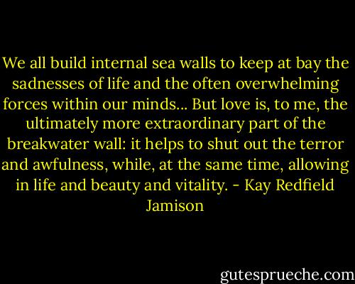 We all build internal sea walls to keep at bay the sadnesses of life and the often overwhelming forces within our minds... But love is, to me, the ultimately more extraordinary part of the breakwater wall: it helps to shut out the terror and awfulness, while, at the same time, allowing in life and beauty and vitality. - Kay Redfield Jamison
