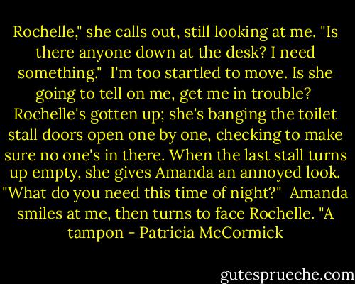 Rochelle," she calls out, still looking at me. "Is there anyone down at the desk? I need something."<br /><br />I'm too startled to move. Is she going to tell on me, get me in trouble?<br /><br />Rochelle's gotten up; she's banging the toilet stall doors open one by one, checking to make sure no one's in there. When the last stall turns up empty, she gives Amanda an annoyed look. "What do you need this time of night?"<br /><br />Amanda smiles at me, then turns to face Rochelle. "A tampon - Patricia McCormick