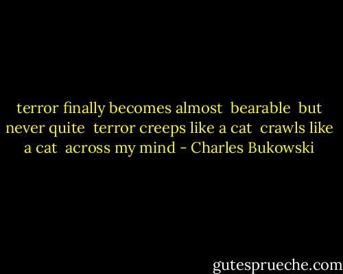 terror finally becomes almost<br /> bearable<br /> but never quite<br /><br />terror creeps like a cat<br /> crawls like a cat<br /> across my mind - Charles Bukowski