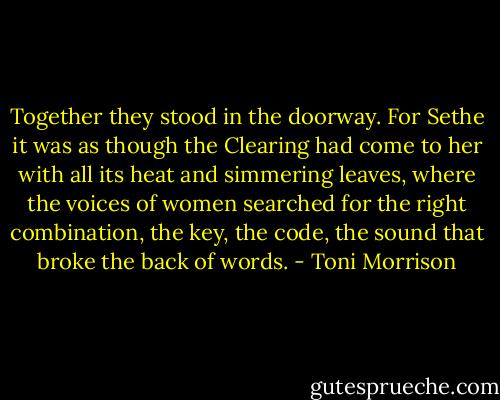 Together they stood in the doorway. For Sethe it was as though the Clearing had come to her with all its heat and simmering leaves, where the voices of women searched for the right combination, the key, the code, the sound that broke the back of words. - Toni Morrison