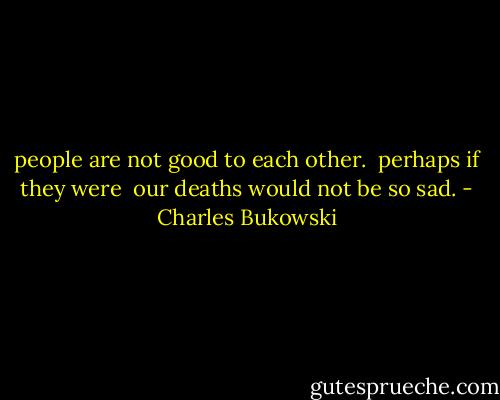 people are not good to each other.<br /> perhaps if they were<br /> our deaths would not be so sad. - Charles Bukowski