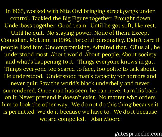 In 1965, worked with Nite Owl bringing street gangs under control. Tackled the Big Figure together. Brought down Underboss together. Good team.<br /><br />Until he got soft, like rest. Until he quit.<br /><br />No staying power. None of them. Except Comedian. Met him in 1966. Forceful personality. Didn't care if people liked him. Uncompromising. Admired that.<br /><br />Of us all, he understood most. About world. About people. About society and what's happening to it.<br /><br />Things everyone knows in gut. Things everyone too scared to face, too polite to talk about. He understood.<br /><br />Understood man's capacity for horrors and never quit. Saw the world's black underbelly and never surrendered. Once man has seen, he can never turn his back on it. Never pretend it doesn't exist.<br /><br />No matter who orders him to look the other way.<br /><br />We do not do this thing because it is permitted. We do it because we have to.<br /><br />We do it because we are compelled. - Alan Moore