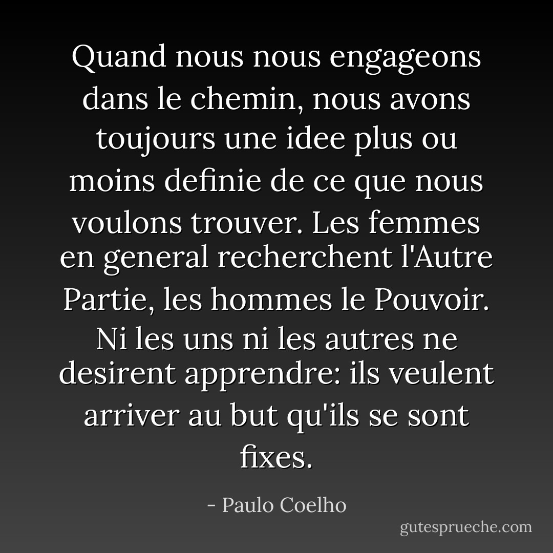 Quand nous nous engageons dans le chemin, nous avons toujours une idee plus ou moins definie de ce que nous voulons trouver. Les femmes en general recherchent l'Autre Partie, les hommes le Pouvoir. Ni les uns ni les autres ne desirent apprendre: ils veulent arriver au but qu'ils se sont fixes. - Paulo Coelho