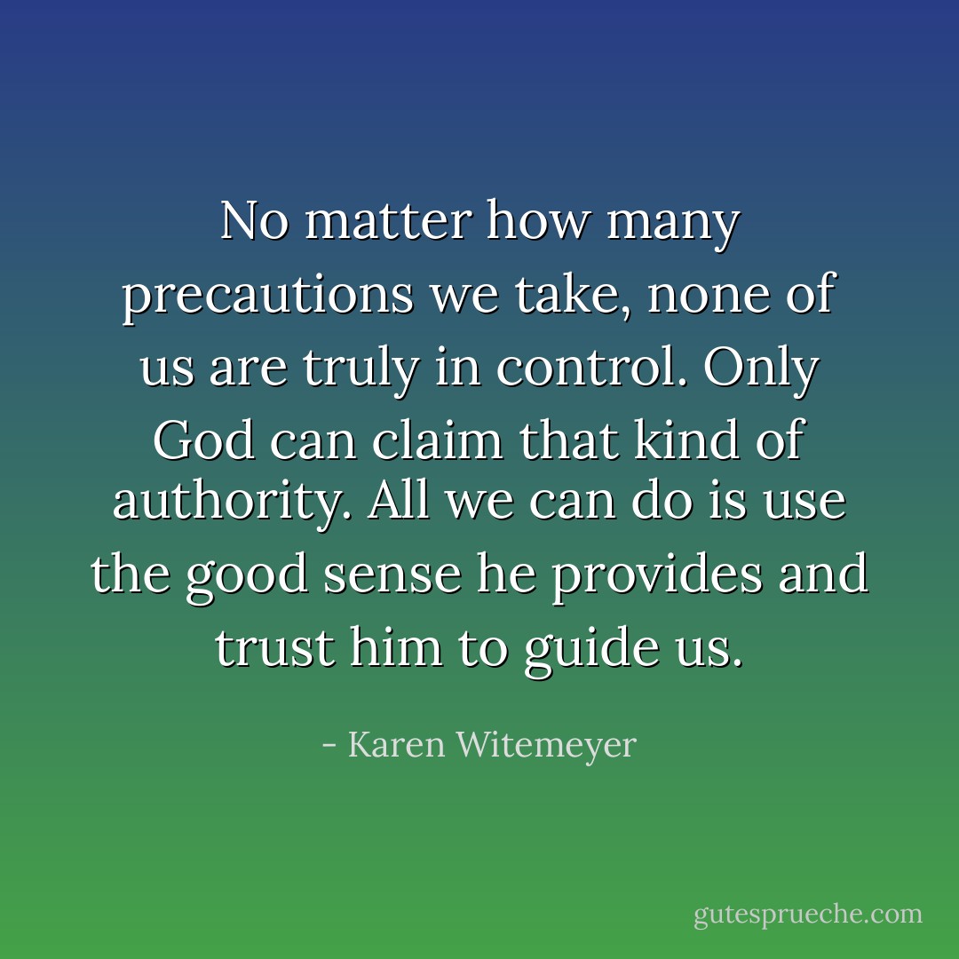 No matter how many precautions we take, none of us are truly in control. Only God can claim that kind of authority. All we can do is use the good sense he provides and trust him to guide us. - Karen Witemeyer